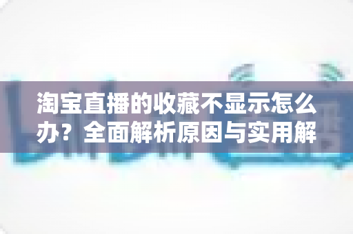 淘宝直播的收藏不显示怎么办?全面解析原因与实用解决方案一文读懂 淘宝直播的收藏不显示怎么办?全面解析原因与实用解决方案一文读懂