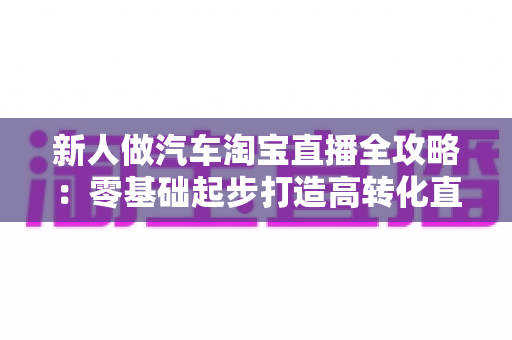 新人做汽车淘宝直播全攻略:零基础起步打造高转化直播间的实战指南 新人做汽车淘宝直播全攻略:零基础起步打造高转化直播间的实战指南