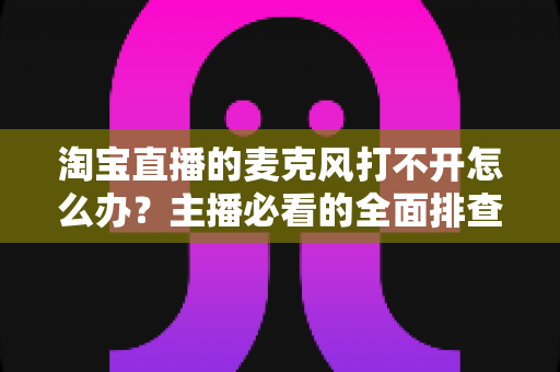 淘宝直播的麦克风打不开怎么办?主播必看的全面排查与解决指南 淘宝直播的麦克风打不开怎么办?主播必看的全面排查与解决指南