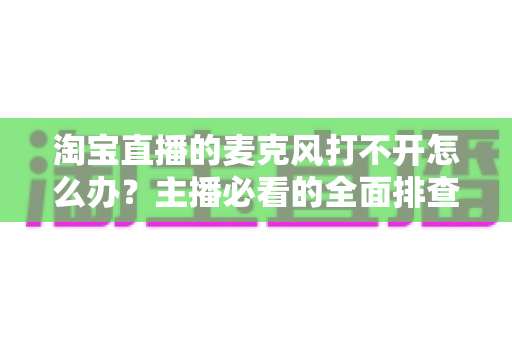 淘宝直播的麦克风打不开怎么办?主播必看的全面排查与解决指南 淘宝直播的麦克风打不开怎么办?主播必看的全面排查与解决指南