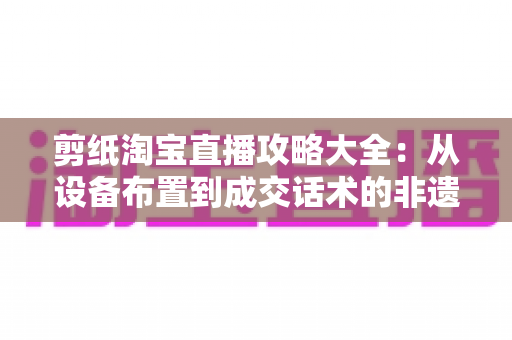 剪纸淘宝直播攻略大全:从设备布置到成交话术的非遗直播实战指南 剪纸淘宝直播攻略大全:从设备布置到成交话术的非遗直播实战指南