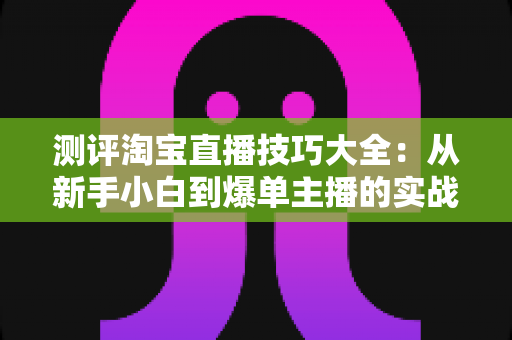 测评淘宝直播技巧大全:从新手小白到爆单主播的实战进阶指南 测评淘宝直播技巧大全:从新手小白到爆单主播的实战进阶指南