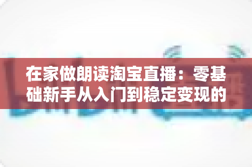 在家做朗读淘宝直播:零基础新手从入门到稳定变现的完整指南 在家做朗读淘宝直播:零基础新手从入门到稳定变现的完整指南