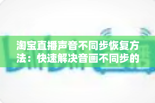 淘宝直播声音不同步恢复方法：快速解决音画不同步的完整实用指南