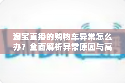淘宝直播的购物车异常怎么办？全面解析异常原因与高效解决方案指南