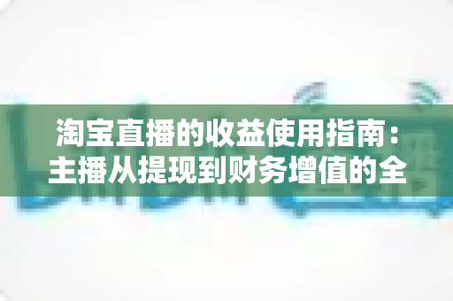 淘宝直播的收益使用指南:主播从提现到财务增值的全流程变现攻略 淘宝直播的收益使用指南:主播从提现到财务增值的全流程变现攻略
