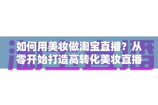 如何用美妆做淘宝直播?从零开始打造高转化美妆直播间的实战指南 如何用美妆做淘宝直播?从零开始打造高转化美妆直播间的实战指南