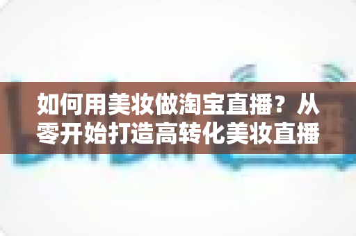 如何用美妆做淘宝直播?从零开始打造高转化美妆直播间的实战指南 如何用美妆做淘宝直播?从零开始打造高转化美妆直播间的实战指南