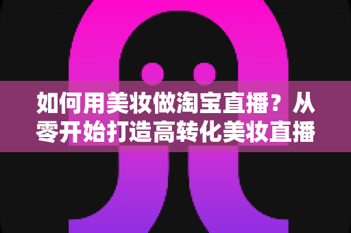如何用美妆做淘宝直播?从零开始打造高转化美妆直播间的实战指南 如何用美妆做淘宝直播?从零开始打造高转化美妆直播间的实战指南