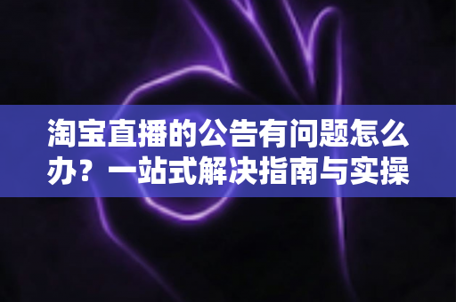 淘宝直播的公告有问题怎么办？一站式解决指南与实操避坑技巧助你轻松运营直播间