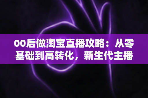 00后做淘宝直播攻略:从零基础到高转化,新生代主播的完整实战指南 00后做淘宝直播攻略:从零基础到高转化,新生代主播的完整实战指南