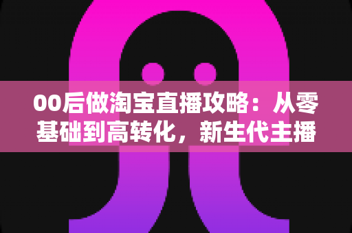 00后做淘宝直播攻略:从零基础到高转化,新生代主播的完整实战指南 00后做淘宝直播攻略:从零基础到高转化,新生代主播的完整实战指南