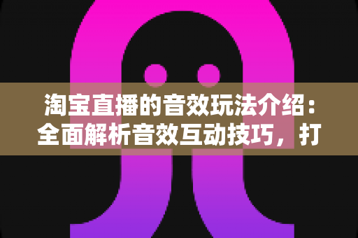 淘宝直播的音效玩法介绍:全面解析音效互动技巧,打造高人气直播间 淘宝直播的音效玩法介绍:全面解析音效互动技巧,打造高人气直播间