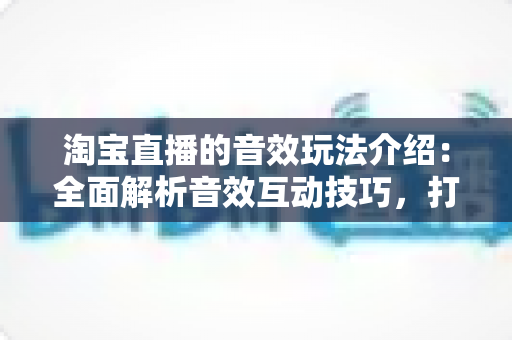 淘宝直播的音效玩法介绍：全面解析音效互动技巧，打造高人气直播间