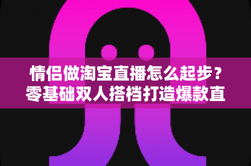 情侣做淘宝直播怎么起步?零基础双人搭档打造爆款直播间的完整指南 情侣做淘宝直播怎么起步?零基础双人搭档打造爆款直播间的完整指南