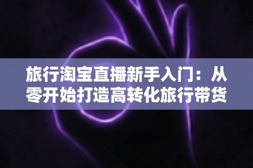 旅行淘宝直播新手入门:从零开始打造高转化旅行带货直播间的完整指南 旅行淘宝直播新手入门:从零开始打造高转化旅行带货直播间的完整指南