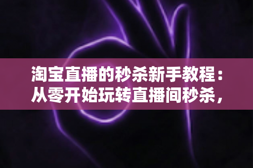 淘宝直播的秒杀新手教程：从零开始玩转直播间秒杀，快速引爆人气与销量