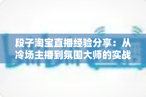 段子淘宝直播经验分享:从冷场主播到氛围大师的实战攻略 段子淘宝直播经验分享:从冷场主播到氛围大师的实战攻略