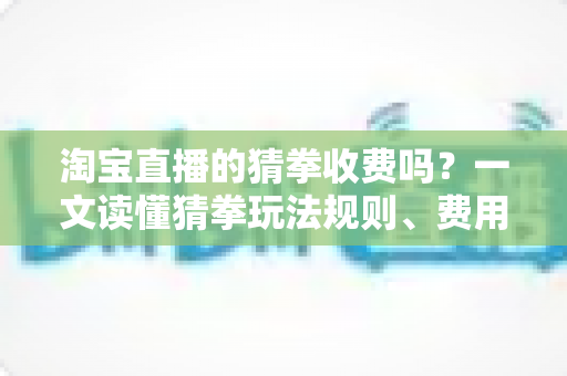 淘宝直播的猜拳收费吗?一文读懂猜拳玩法规则、费用真相与避坑指南 淘宝直播的猜拳收费吗?一文读懂猜拳玩法规则、费用真相与避坑指南