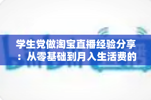 学生党做淘宝直播经验分享：从零基础到月入生活费的全攻略