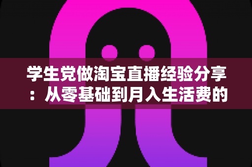 学生党做淘宝直播经验分享：从零基础到月入生活费的全攻略