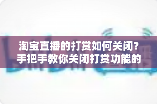 淘宝直播的打赏如何关闭？手把手教你关闭打赏功能的完整指南与实用技巧