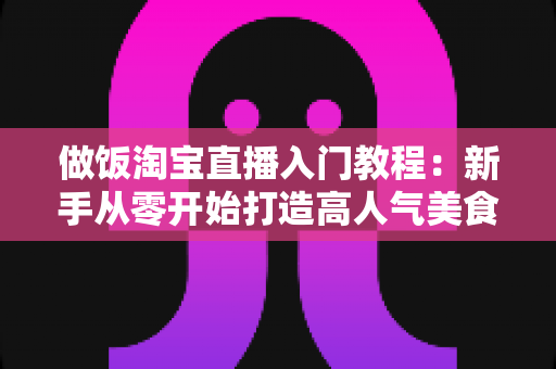 做饭淘宝直播入门教程:新手从零开始打造高人气美食直播间的完整指南 做饭淘宝直播入门教程:新手从零开始打造高人气美食直播间的完整指南