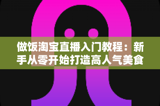 做饭淘宝直播入门教程:新手从零开始打造高人气美食直播间的完整指南 做饭淘宝直播入门教程:新手从零开始打造高人气美食直播间的完整指南