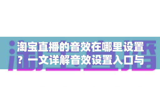 淘宝直播的音效在哪里设置？一文详解音效设置入口与实操技巧，让你的直播间氛围感瞬间拉满