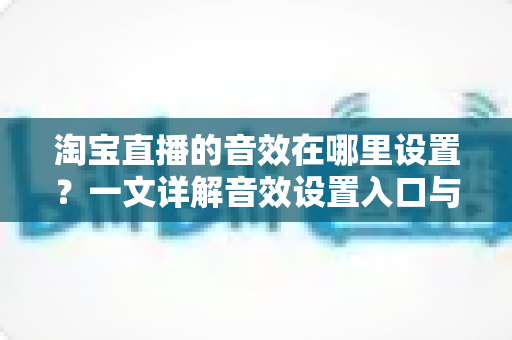 淘宝直播的音效在哪里设置？一文详解音效设置入口与实操技巧，让你的直播间氛围感瞬间拉满