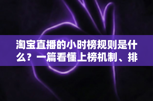 淘宝直播的小时榜规则是什么?一篇看懂上榜机制、排名依据与冲榜技巧的运营指南 淘宝直播的小时榜规则是什么?一篇看懂上榜机制、排名依据与冲榜技巧的运营指南