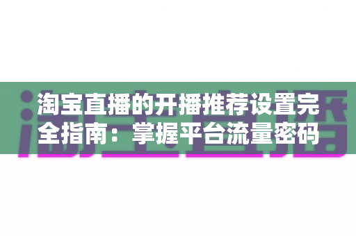 淘宝直播的开播推荐设置完全指南：掌握平台流量密码，让直播间人气与转化双丰收