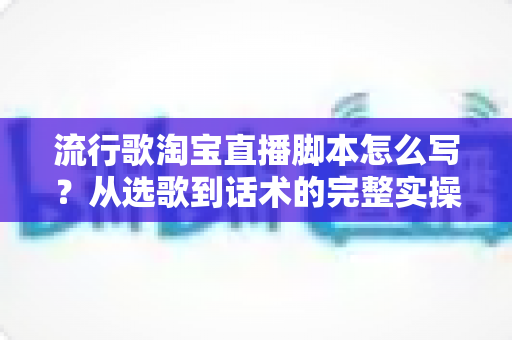 流行歌淘宝直播脚本怎么写?从选歌到话术的完整实操指南(附模板) 流行歌淘宝直播脚本怎么写?从选歌到话术的完整实操指南(附模板)
