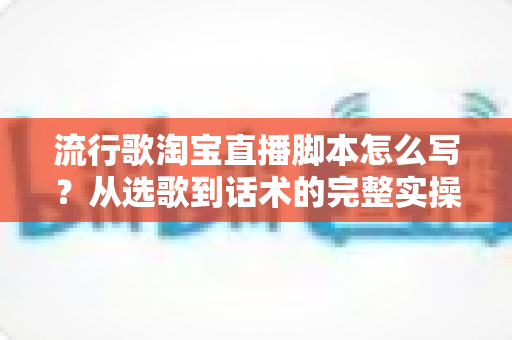 流行歌淘宝直播脚本怎么写?从选歌到话术的完整实操指南(附模板) 流行歌淘宝直播脚本怎么写?从选歌到话术的完整实操指南(附模板)