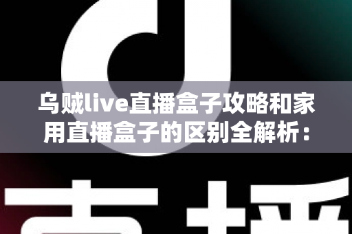 乌贼live直播盒子攻略和家用直播盒子的区别全解析：一文读懂如何选对直播设备