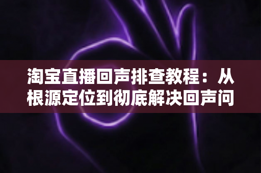 淘宝直播回声排查教程：从根源定位到彻底解决回声问题的完整指南