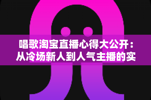 唱歌淘宝直播心得大公开：从冷场新人到人气主播的实战技巧与避坑指南全解析