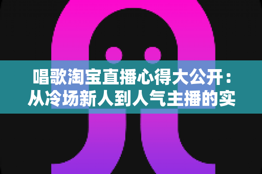 唱歌淘宝直播心得大公开：从冷场新人到人气主播的实战技巧与避坑指南全解析