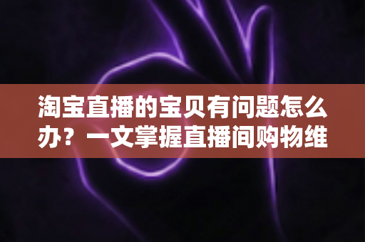 淘宝直播的宝贝有问题怎么办?一文掌握直播间购物维权全攻略,让每一次下单都更安心 淘宝直播的宝贝有问题怎么办?一文掌握直播间购物维权全攻略,让每一次下单都更安心