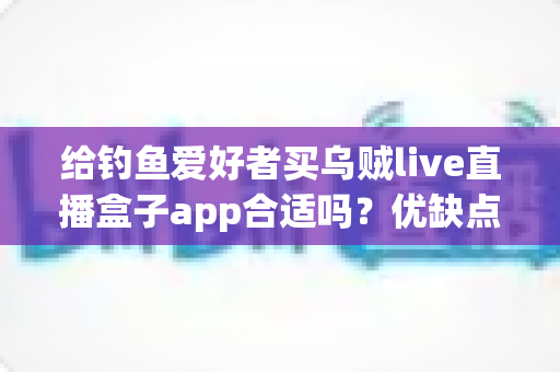 给钓鱼爱好者买乌贼live直播盒子app合适吗？优缺点全面解析与实用选购指南