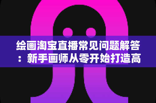 绘画淘宝直播常见问题解答：新手画师从零开始打造高人气直播间的实用指南