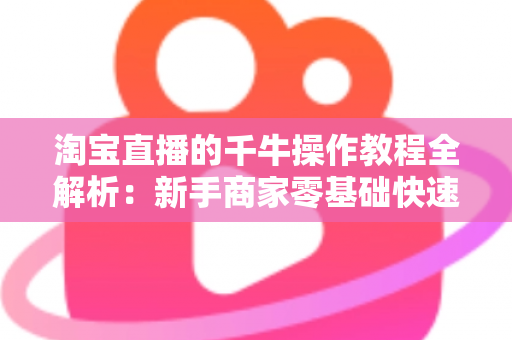 淘宝直播的千牛操作教程全解析：新手商家零基础快速上手实战指南