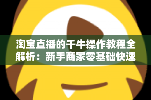 淘宝直播的千牛操作教程全解析：新手商家零基础快速上手实战指南