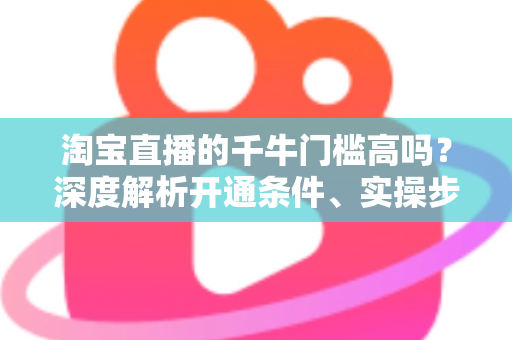 淘宝直播的千牛门槛高吗？深度解析开通条件、实操步骤与降门槛攻略