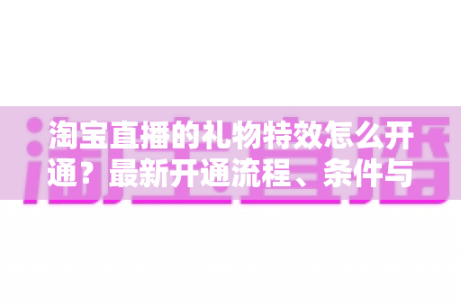 淘宝直播的礼物特效怎么开通?最新开通流程、条件与运营技巧全解析 淘宝直播的礼物特效怎么开通?最新开通流程、条件与运营技巧全解析