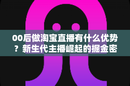 00后做淘宝直播有什么优势？新生代主播崛起的掘金密码与实战指南
