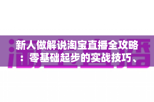 新人做解说淘宝直播全攻略：零基础起步的实战技巧、话术模板与避坑指南