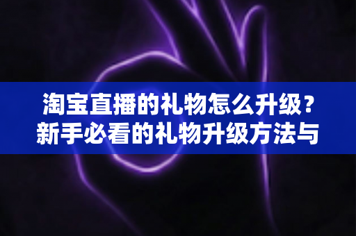 淘宝直播的礼物怎么升级?新手必看的礼物升级方法与实用技巧全解析 淘宝直播的礼物怎么升级?新手必看的礼物升级方法与实用技巧全解析