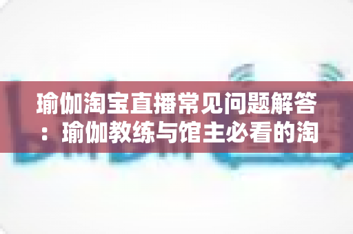 瑜伽淘宝直播常见问题解答：瑜伽教练与馆主必看的淘宝直播实战全攻略