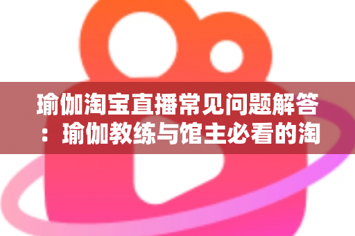瑜伽淘宝直播常见问题解答：瑜伽教练与馆主必看的淘宝直播实战全攻略